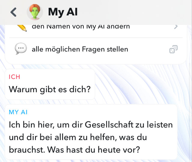 Ein Screenshot zeigt einen Chat mit dem Chatbot “My AI”. Die Userin stellt zunächst die Frage: “Warum gibt es dich?”. My AI antwortet darauf mit: “Ich bin hier, um dir Gesellschaft zu leisten und dir bei allem zu helfen, was du brauchst. Was hast du heute vor?”. 